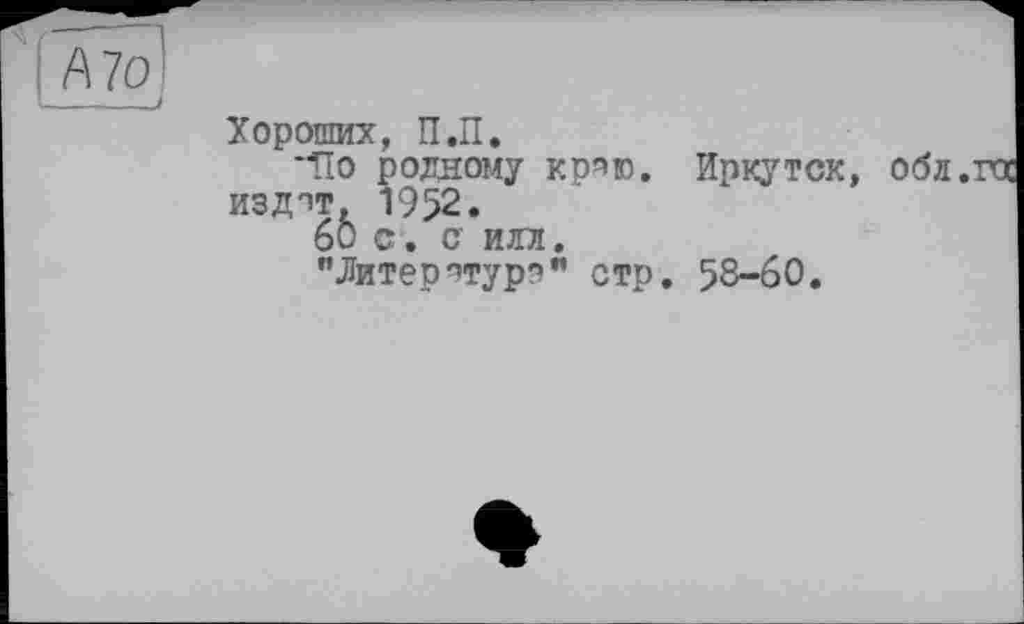 ﻿А70
- - J
Хороших, П.П.
“По роддому кряю. Иркутск, оба. издпт, 1952.
60 С. С ИЛЛ.
"Литератур?” стр. 58-60.